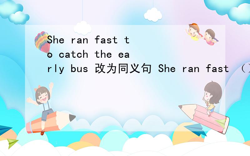 She ran fast to catch the early bus 改为同义句 She ran fast （）（）（）（）catch the early bus