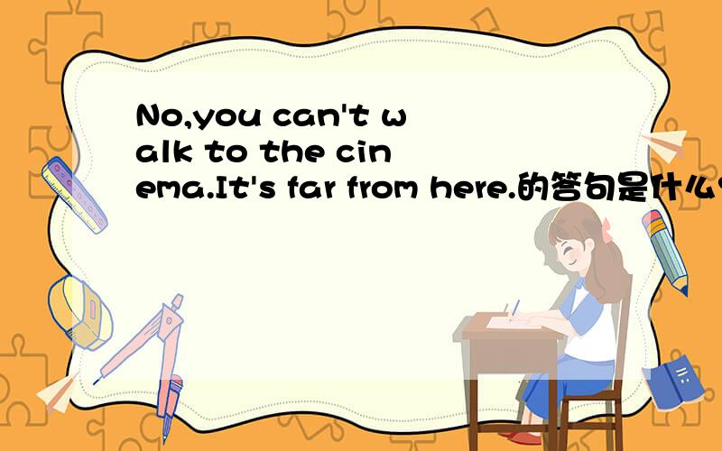 No,you can't walk to the cinema.It's far from here.的答句是什么?