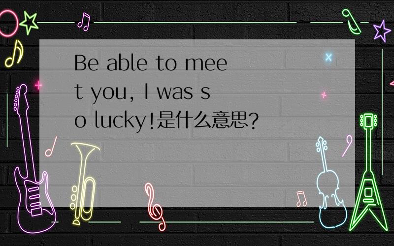 Be able to meet you, I was so lucky!是什么意思?