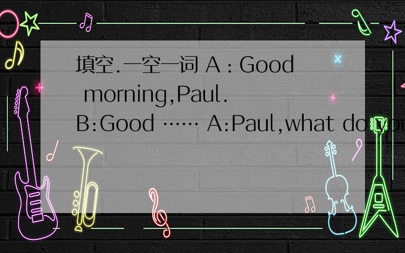 填空.一空一词 A：Good morning,Paul.B:Good …… A:Paul,what do you ____?接着上面的B：Oh,it's a ____of my family.A:Can I ____at it?B:Yes,you can.A:_____are your parents in the picture?B:____are in the living room.A:Is your sister on the