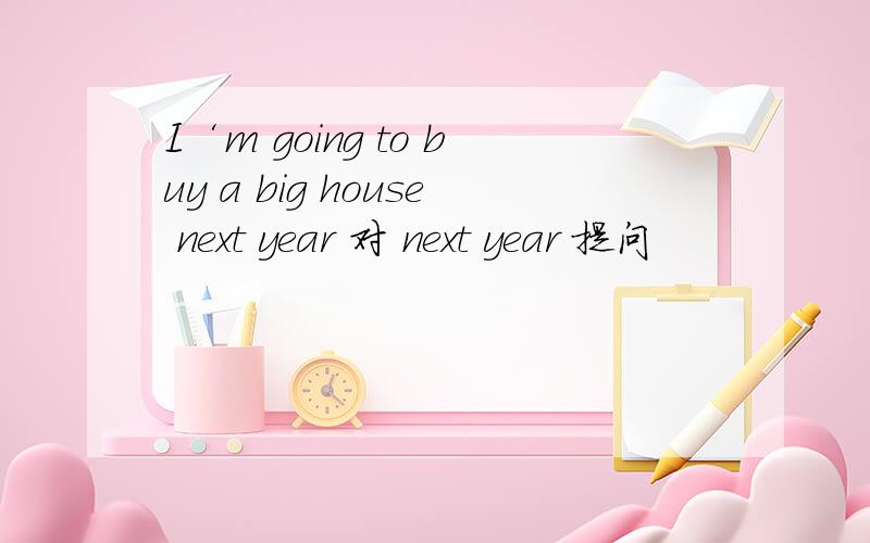 I‘m going to buy a big house next year 对 next year 提问