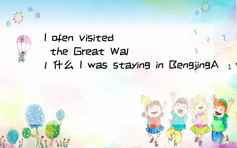 I ofen visited the Great Wall 什么 I was staying in BengjingA   whileB  when求过程