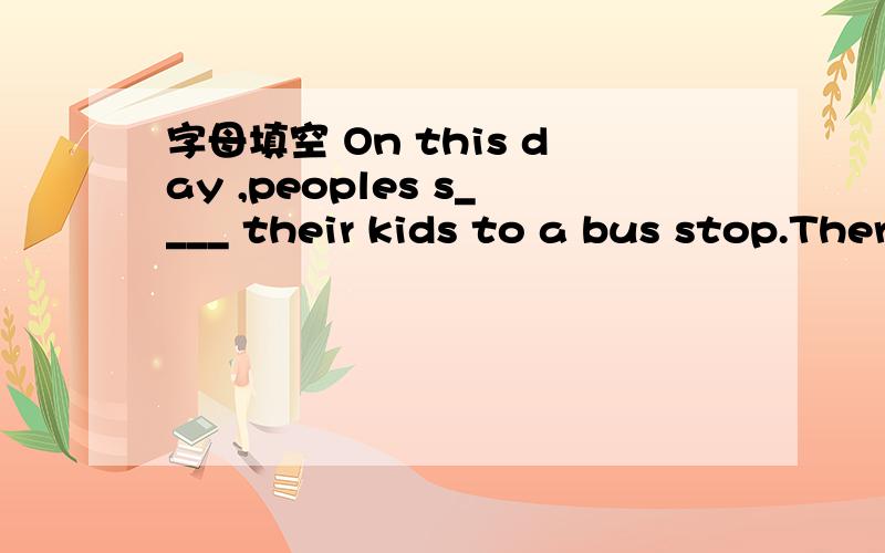 字母填空 On this day ,peoples s____ their kids to a bus stop.There are m__ubs stops near our school