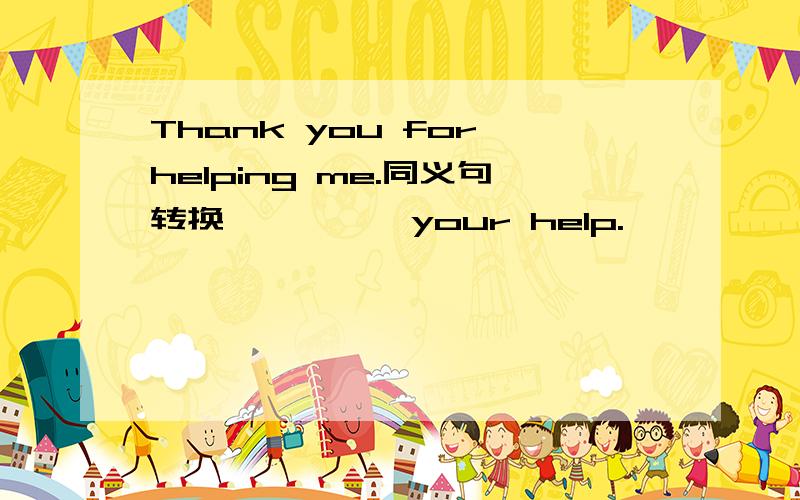 Thank you for helping me.同义句转换 —— ——your help.