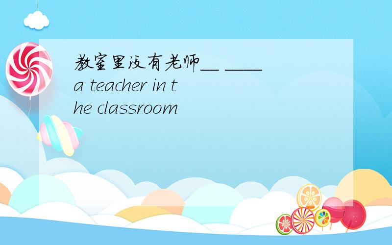 教室里没有老师__ ____a teacher in the classroom