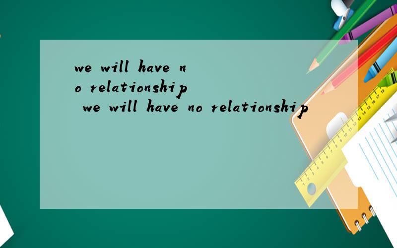 we will have no relationship we will have no relationship