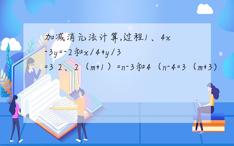 加减消元法计算,过程1、4x-3y=-2和x/4+y/3=3 2、2（m+1）=n-3和4（n-4=3（m+3)