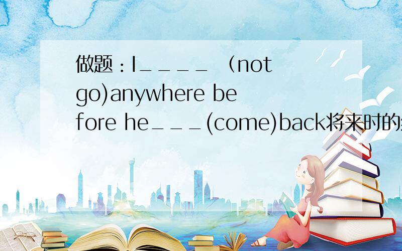 做题：I____ （not go)anywhere before he___(come)back将来时的练习题
