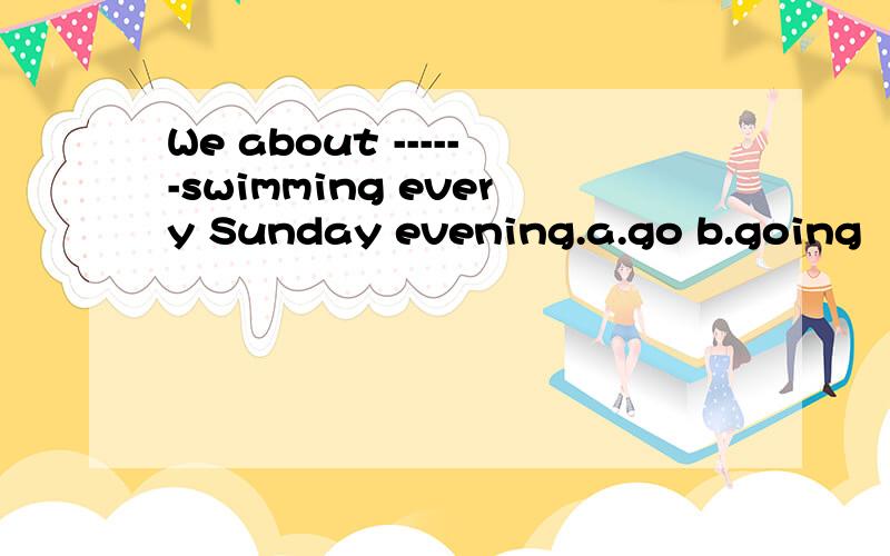We about ------swimming every Sunday evening.a.go b.going