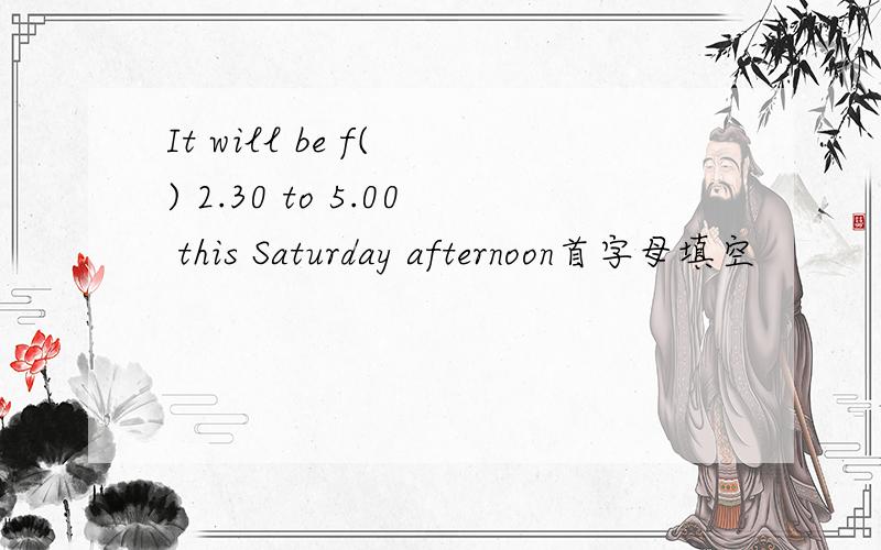 It will be f( ) 2.30 to 5.00 this Saturday afternoon首字母填空