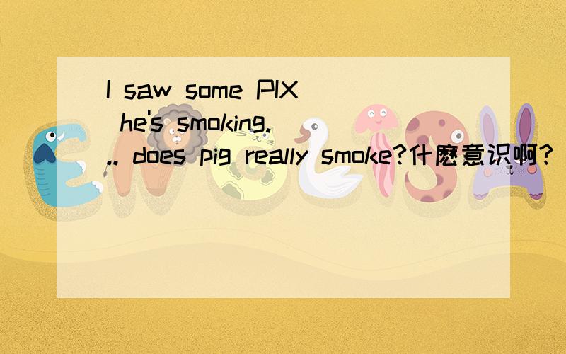 I saw some PIX he's smoking... does pig really smoke?什麽意识啊?
