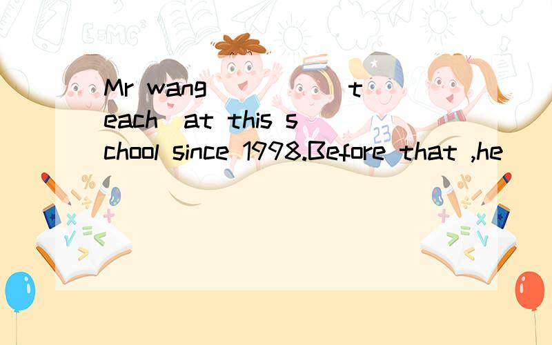 Mr wang ____(teach)at this school since 1998.Before that ,he ____(work)as an engineer.