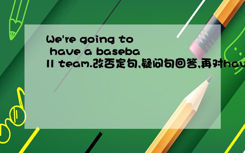 We're going to have a baseball team.改否定句,疑问句回答,再对have a baseball team提问.