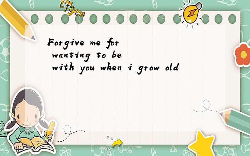 Forgive me for wanting to be with you when i grow old