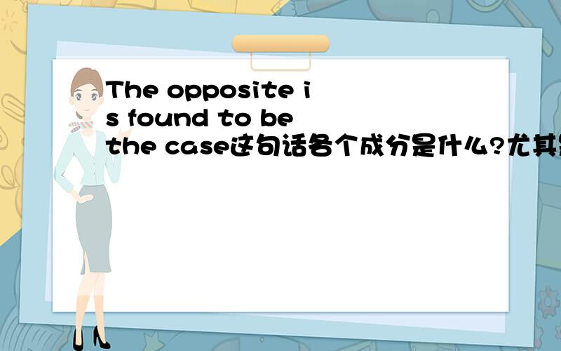 The opposite is found to be the case这句话各个成分是什么?尤其是 to be the case