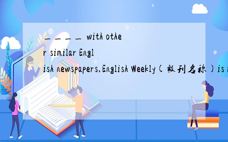 ____ with other similar English newspapers,English Weekly(报刊名称)is more popular among teachers and students.A.Comparing B.Compare.C.Compared D.To compare请给出答案