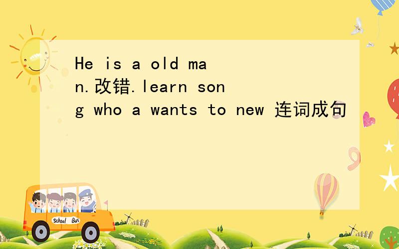 He is a old man.改错.learn song who a wants to new 连词成句