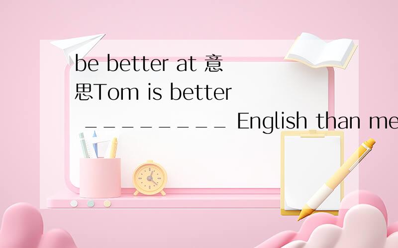 be better at 意思Tom is better ________ English than me while I do better ________ Math than him.A.in---in B.in---at C.at---in D.in---in我想问一下.句子中的be better at 和 better