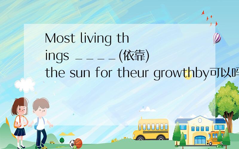 Most living things ____(依靠) the sun for theur growthby可以吗填进去的单词最好简单一些