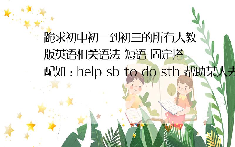 跪求初中初一到初三的所有人教版英语相关语法 短语 固定搭配如：help sb to do sth 帮助某人去做某事