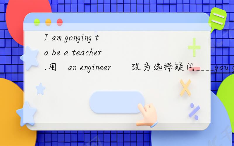 I am gonging to be a teacher.用   an engineer      改为选择疑问____you going to be a teacher __an engineer?快,谢谢