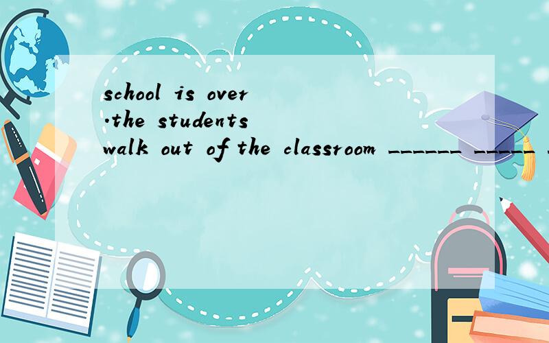 school is over.the students walk out of the classroom ______ _____ ____.翻译：放学了，学生们一个接一个的走出了教室