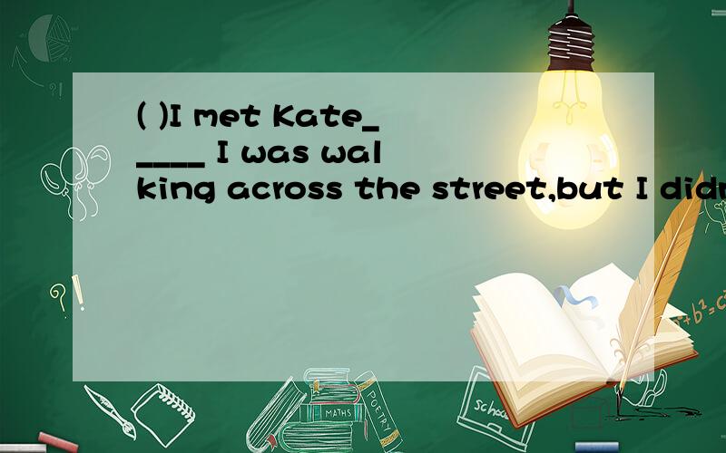 ( )I met Kate_____ I was walking across the street,but I didn't say 