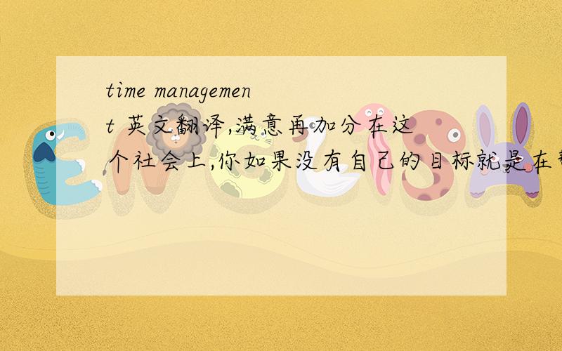 time management 英文翻译,满意再加分在这个社会上,你如果没有自己的目标就是在帮别人达到目标,只有3％的顶尖管理者才有明确的目标.2小时的工作,我们常常花8小时做完,还疲劳的要命.人一生3~