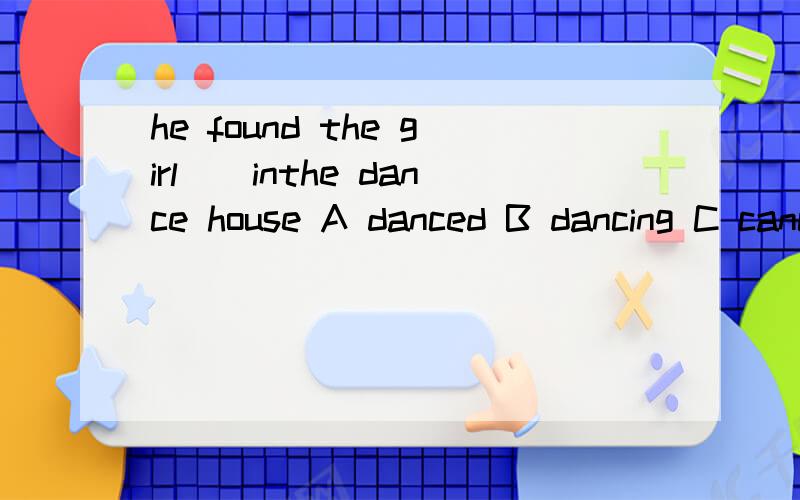 he found the girl()inthe dance house A danced B dancing C cances D dance 是选B吗