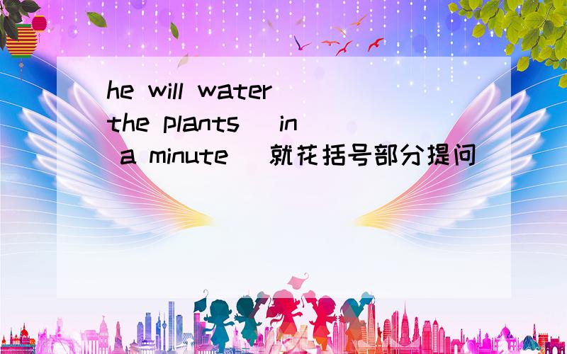 he will water the plants( in a minute )就花括号部分提问（ ）（）（）he water the plants?