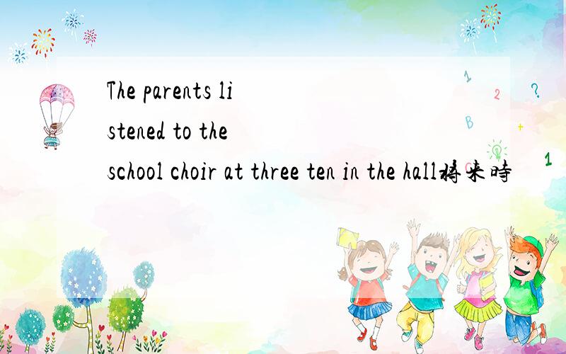 The parents listened to the school choir at three ten in the hall将来时