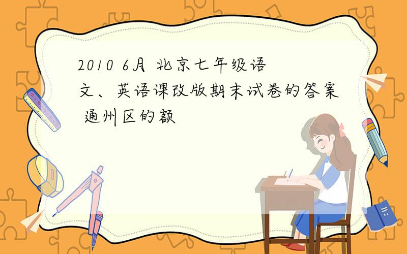 2010 6月 北京七年级语文、英语课改版期末试卷的答案 通州区的额