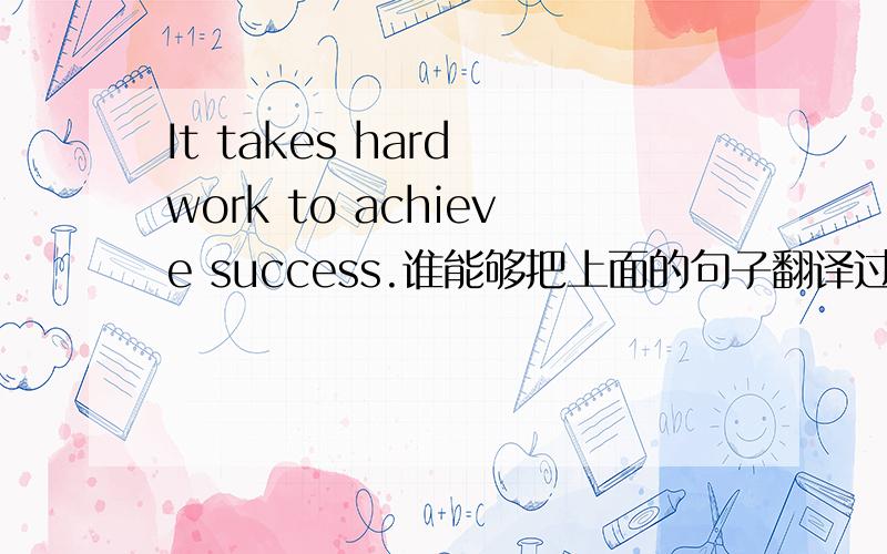 It takes hard work to achieve success.谁能够把上面的句子翻译过来·谢谢.