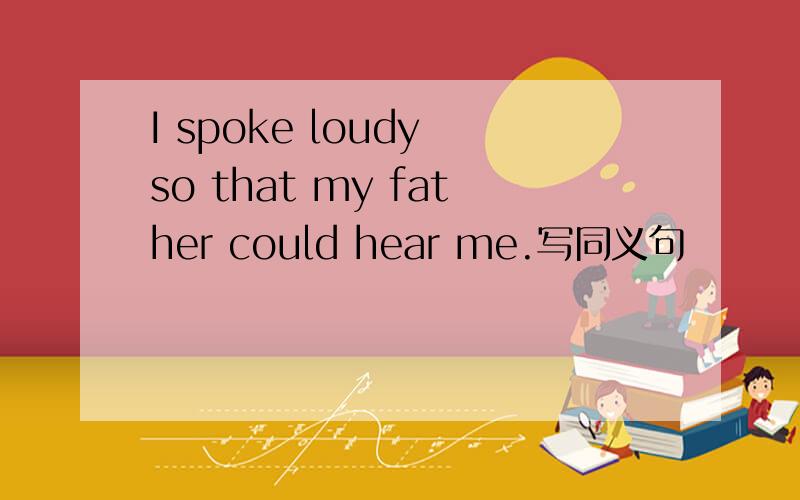 I spoke loudy so that my father could hear me.写同义句