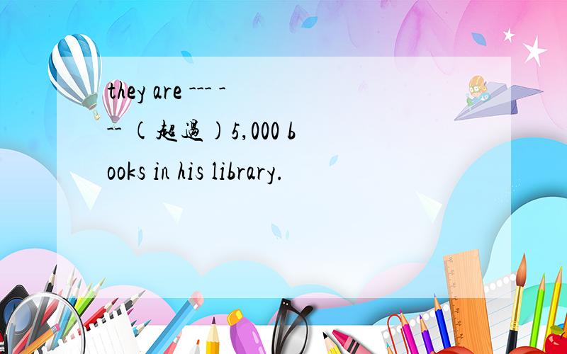 they are --- --- (超过)5,000 books in his library.