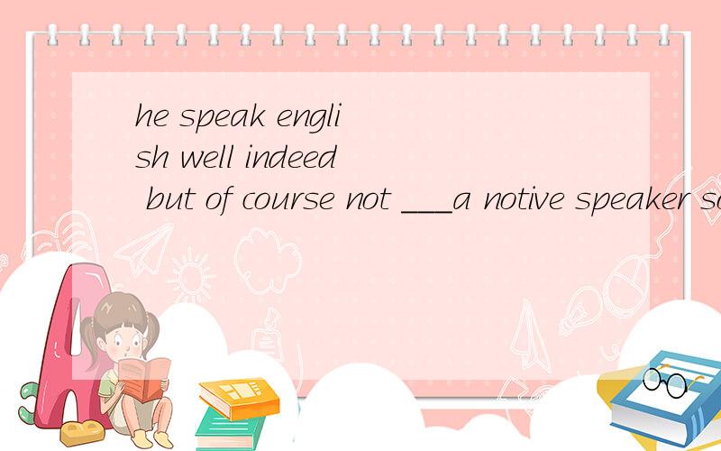 he speak english well indeed but of course not ___a notive speaker so fluently as为什么不能是 much fluently than 以及他们各自的用法