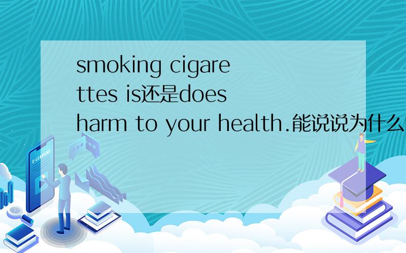 smoking cigarettes is还是does harm to your health.能说说为什么吗 不懂啊