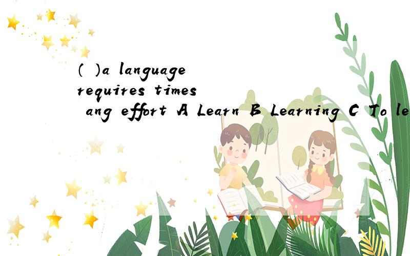 （ ）a language requires times ang effort A Learn B Learning C To learn D Beijing learned填空