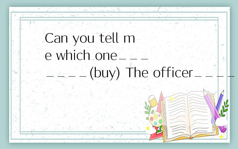 Can you tell me which one_______(buy) The officer______(give)you the booklet,so you can read it now