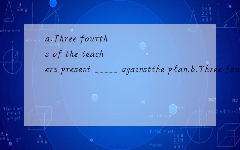 a.Three fourths of the teachers present _____ againstthe plan.b.Three fourths of the surface of the earth ______covered with water.A.is B.are C.was D.were为什么分别选B、A?
