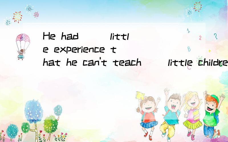 He had___little experience that he can't teach __little children