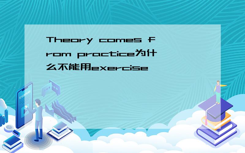 Theory comes from practice为什么不能用exercise
