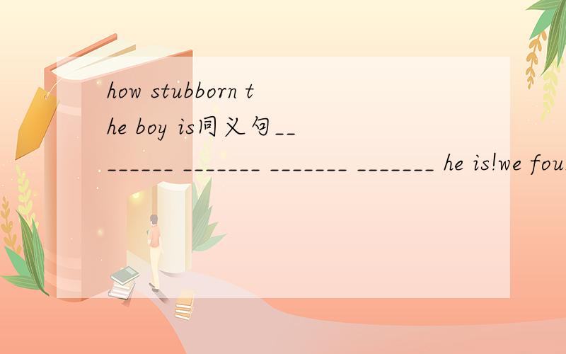 how stubborn the boy is同义句________ _______ _______ _______ he is!we found that she was an honest girl.改为含有“宾语+宾语补足语”结构的单句we found ________ _______ _________ __________.
