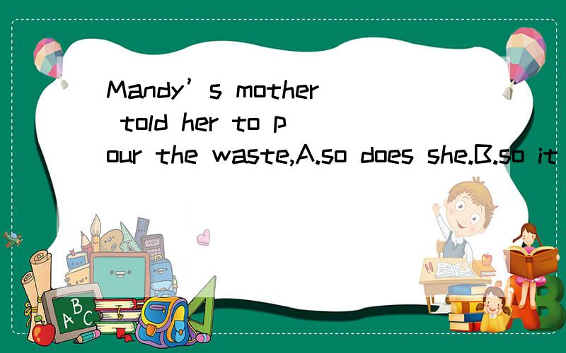 Mandy’s mother told her to pour the waste,A.so does she.B.so it is.C.so did she .D.and so s请问选哪一个,