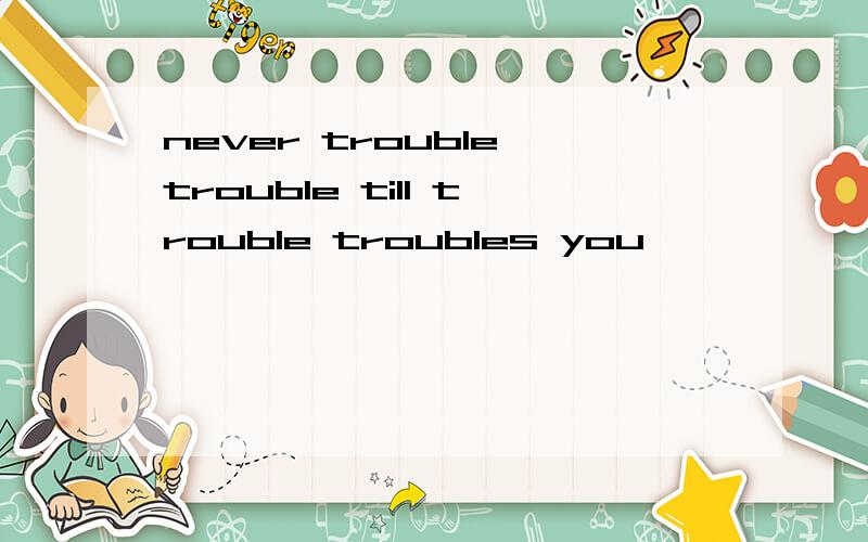 never trouble trouble till trouble troubles you