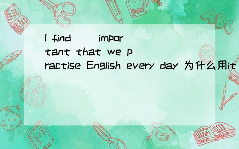 I find( )important that we practise English every day 为什么用it 不是it is 什么情况下用it 什么时候用