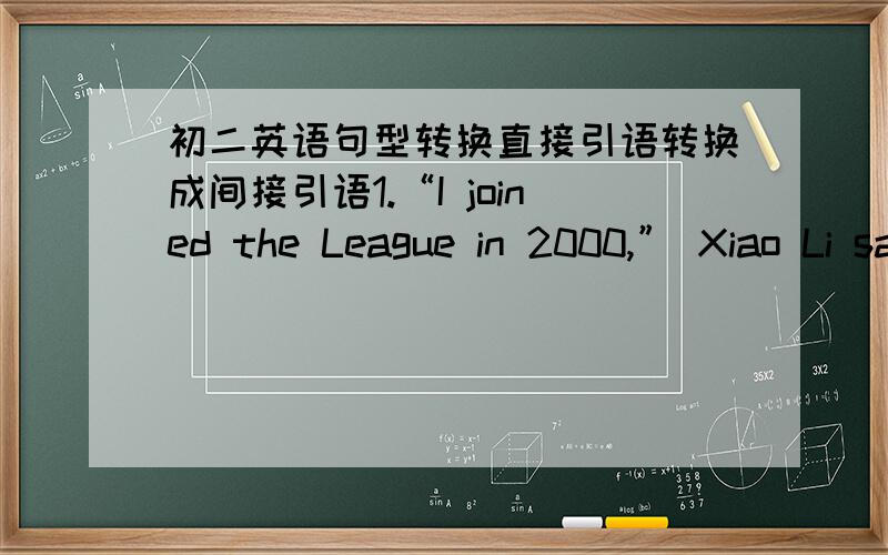 初二英语句型转换直接引语转换成间接引语1.“I joined the League in 2000,” Xiao Li said.2.“Why are you late?” the teacher asked the boy.3.He asked me,“Do you like black tea or green tea?” 4.He said,“please come here again