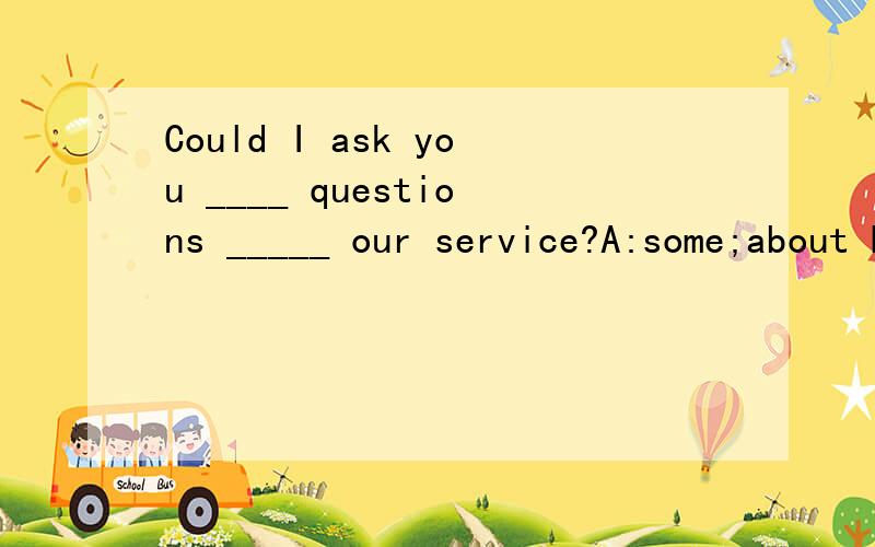 Could I ask you ____ questions _____ our service?A:some;about B:any;aboutC:any;on D:some;with