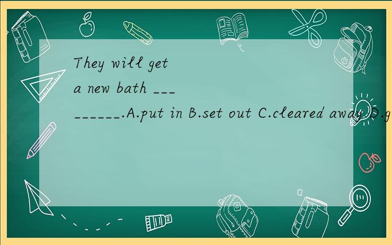 They will get a new bath _________.A.put in B.set out C.cleared away D.given away希望能解释明白一些 .其他网站我都搜过了,