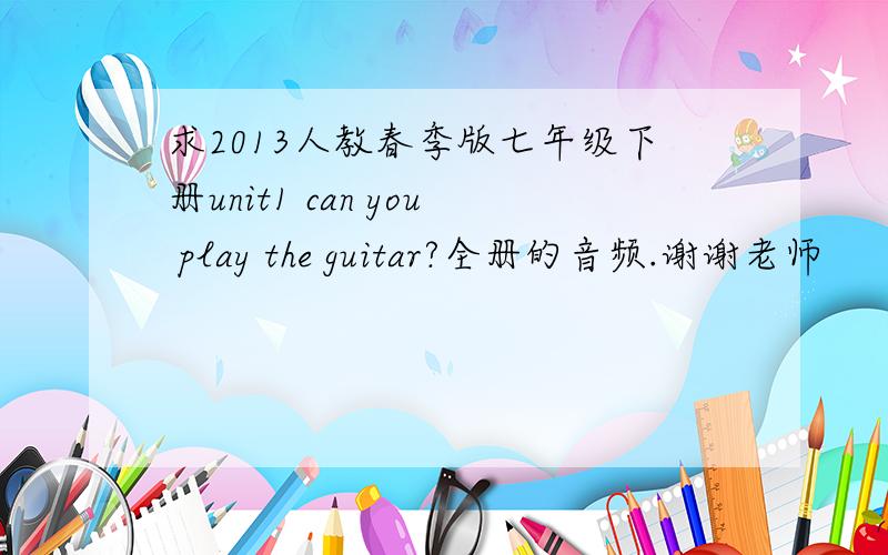 求2013人教春季版七年级下册unit1 can you play the guitar?全册的音频.谢谢老师